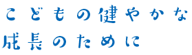 こどもの健やかな成長のために